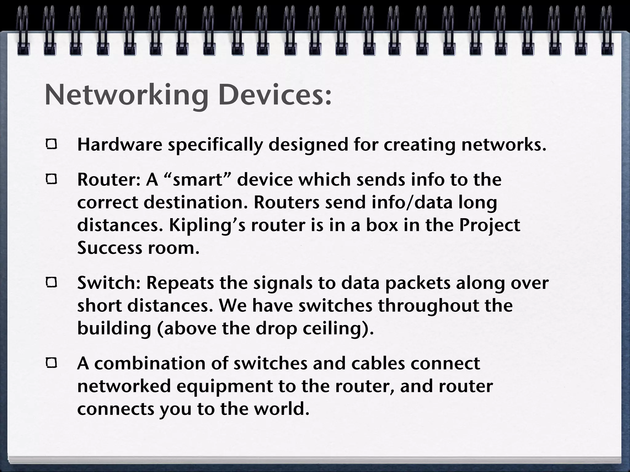 Networking Devices:
  Hardware specifically designed for creating networks.
  Router: A “smart” device which sends info to the
  correct destination. Routers send info/data long
  distances. Kipling’s router is in a box in the Project
  Success room.
  Switch: Repeats the signals to data packets along over
  short distances. We have switches throughout the
  building (above the drop ceiling).
  A combination of switches and cables connect
  networked equipment to the router, and router
  connects you to the world.
 