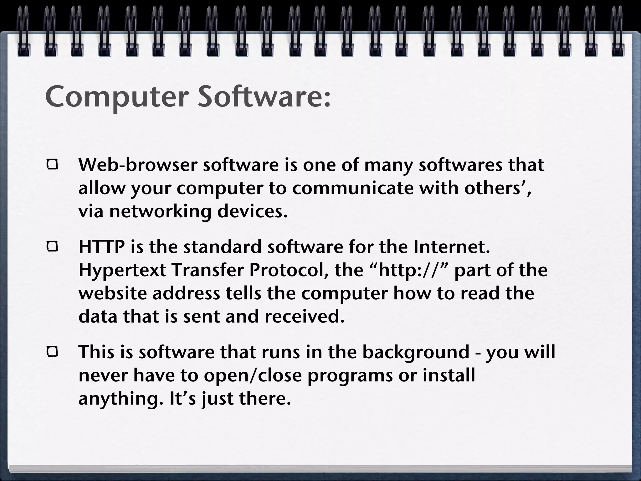Computer Software:

  Web-browser software is one of many softwares that
  allow your computer to communicate with others’,
  via networking devices.
  HTTP is the standard software for the Internet.
  Hypertext Transfer Protocol, the “http://” part of the
  website address tells the computer how to read the
  data that is sent and received.
  This is software that runs in the background - you will
  never have to open/close programs or install
  anything. It’s just there.
 