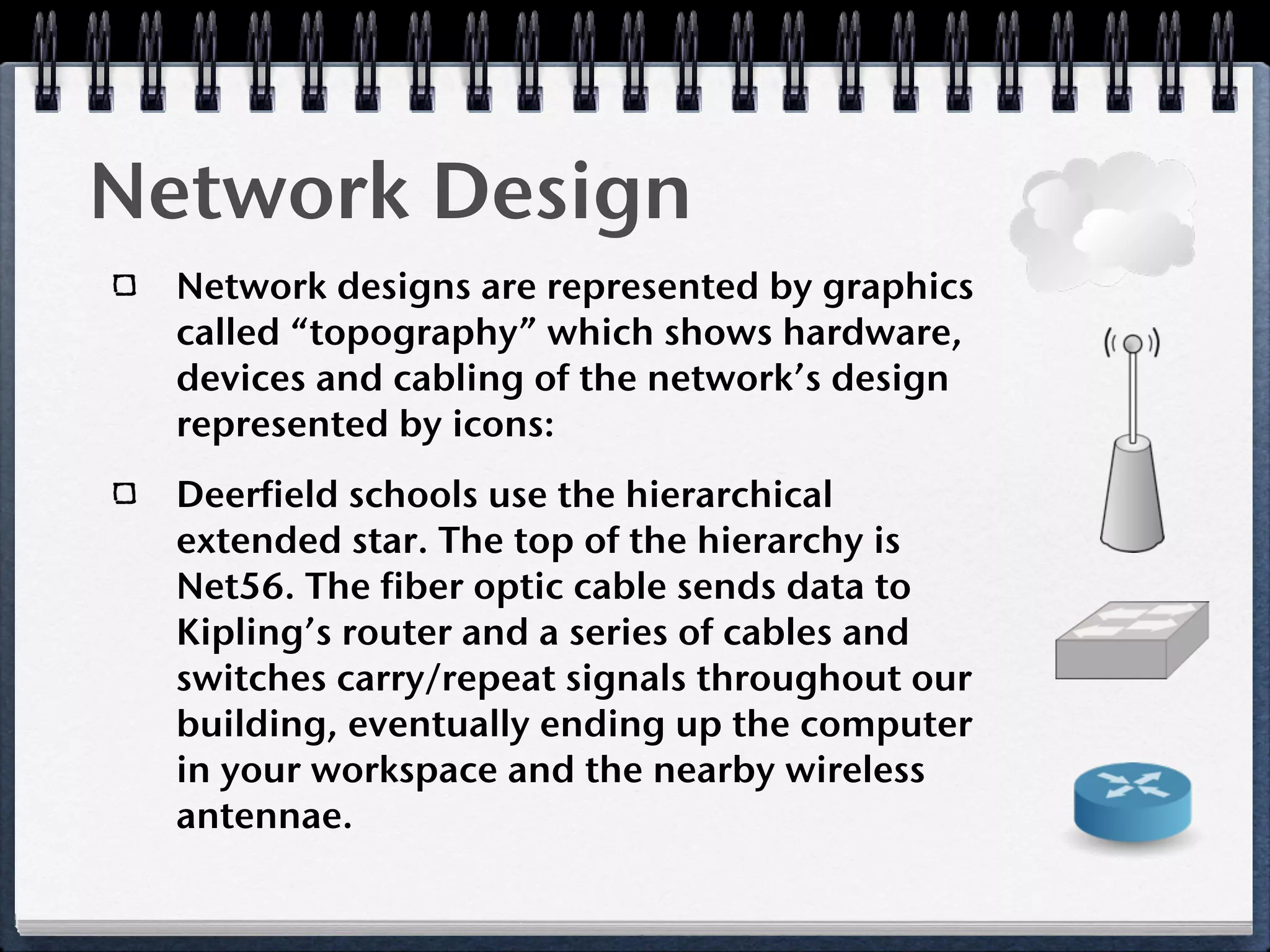 Network Design
  Network designs are represented by graphics
  called “topography” which shows hardware,
  devices and cabling of the network’s design
  represented by icons:
  Deerfield schools use the hierarchical
  extended star. The top of the hierarchy is
  Net56. The fiber optic cable sends data to
  Kipling’s router and a series of cables and
  switches carry/repeat signals throughout our
  building, eventually ending up the computer
  in your workspace and the nearby wireless
  antennae.
 