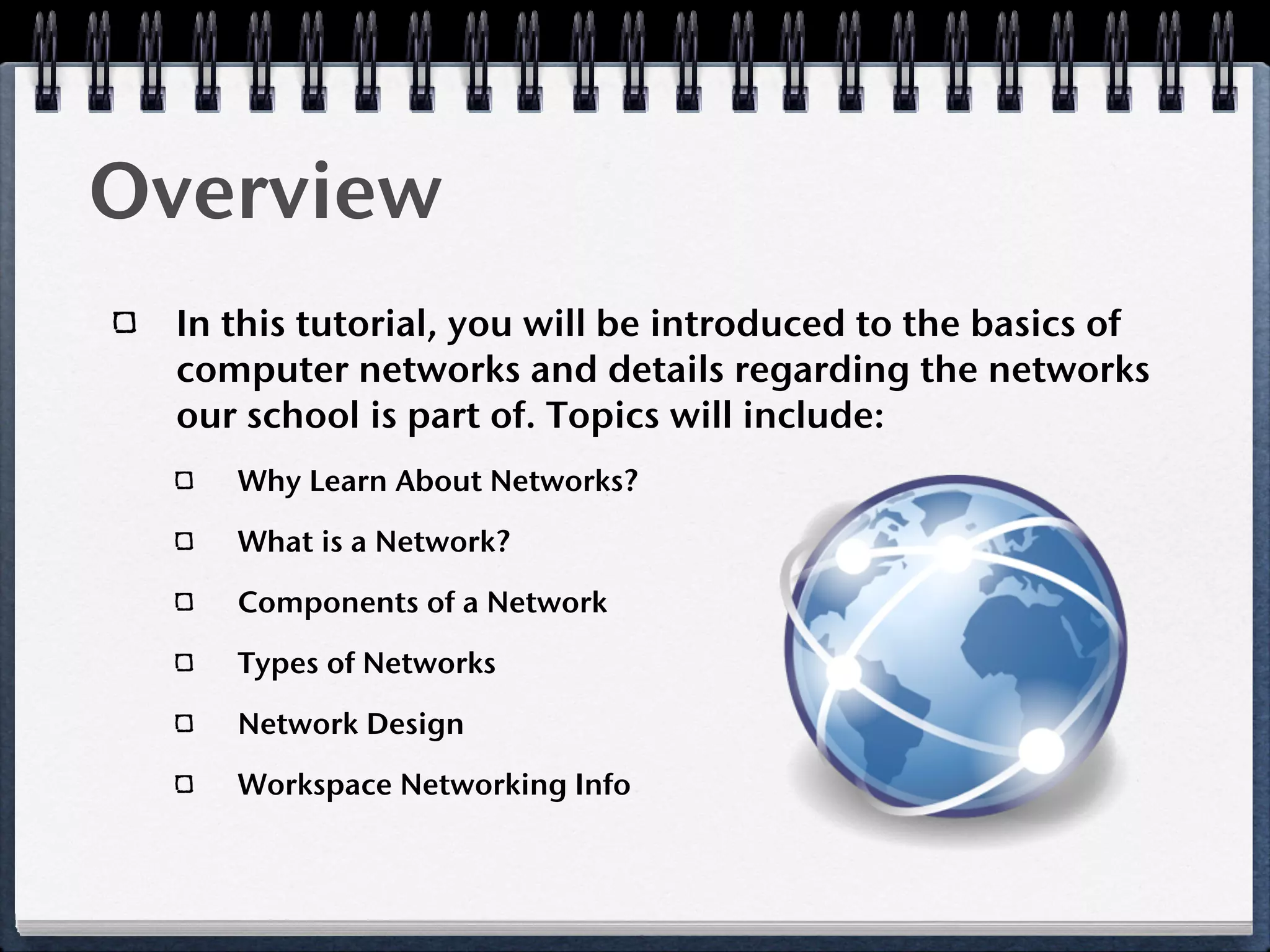 Overview
 In this tutorial, you will be introduced to the basics of
 computer networks and details regarding the networks
 our school is part of. Topics will include:
    Why Learn About Networks?

    What is a Network?

    Components of a Network

    Types of Networks

    Network Design

    Workspace Networking Info
 