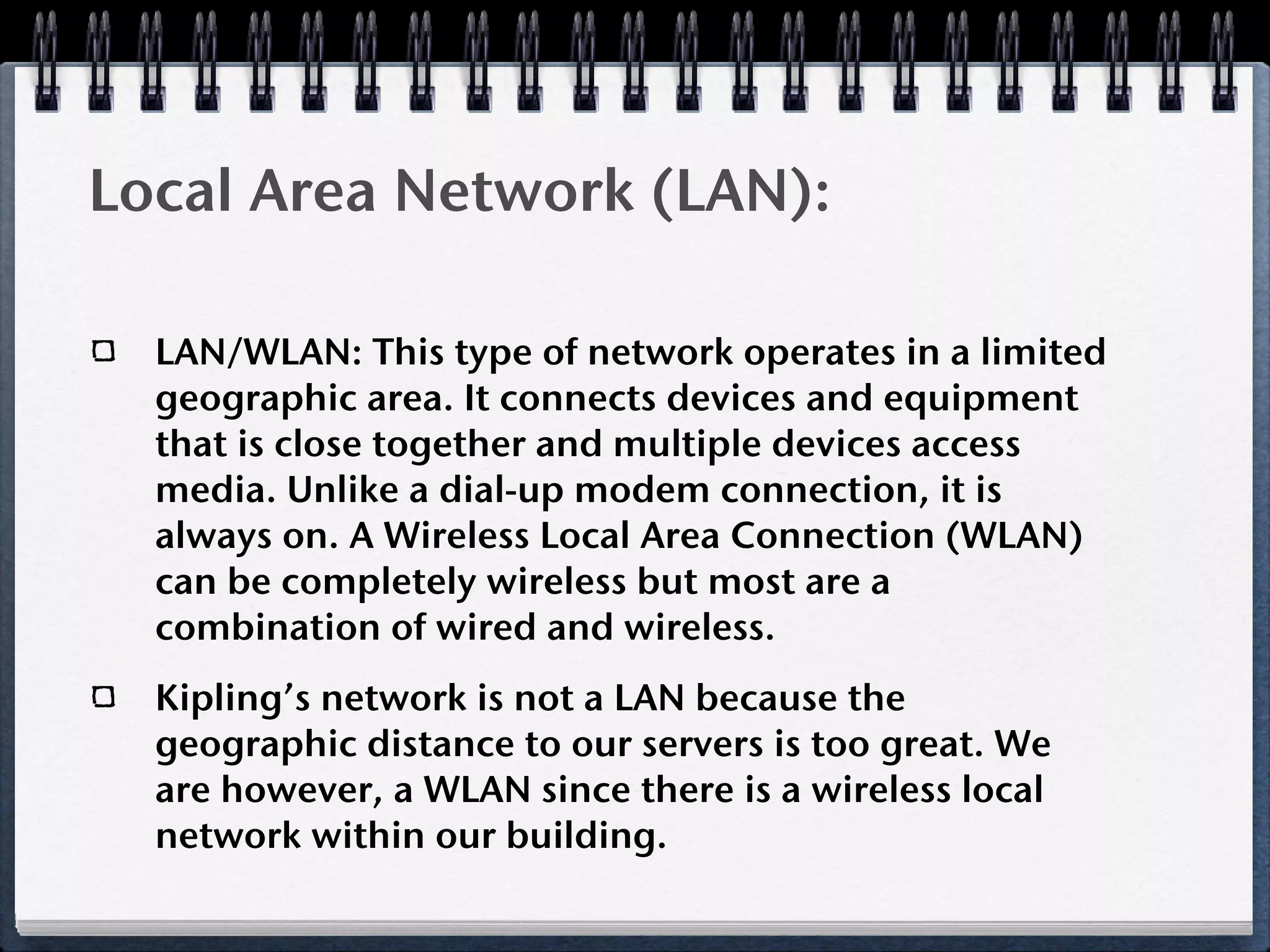 Local Area Network (LAN):

  LAN/WLAN: This type of network operates in a limited
  geographic area. It connects devices and equipment
  that is close together and multiple devices access
  media. Unlike a dial-up modem connection, it is
  always on. A Wireless Local Area Connection (WLAN)
  can be completely wireless but most are a
  combination of wired and wireless.
  Kipling’s network is not a LAN because the
  geographic distance to our servers is too great. We
  are however, a WLAN since there is a wireless local
  network within our building.
 