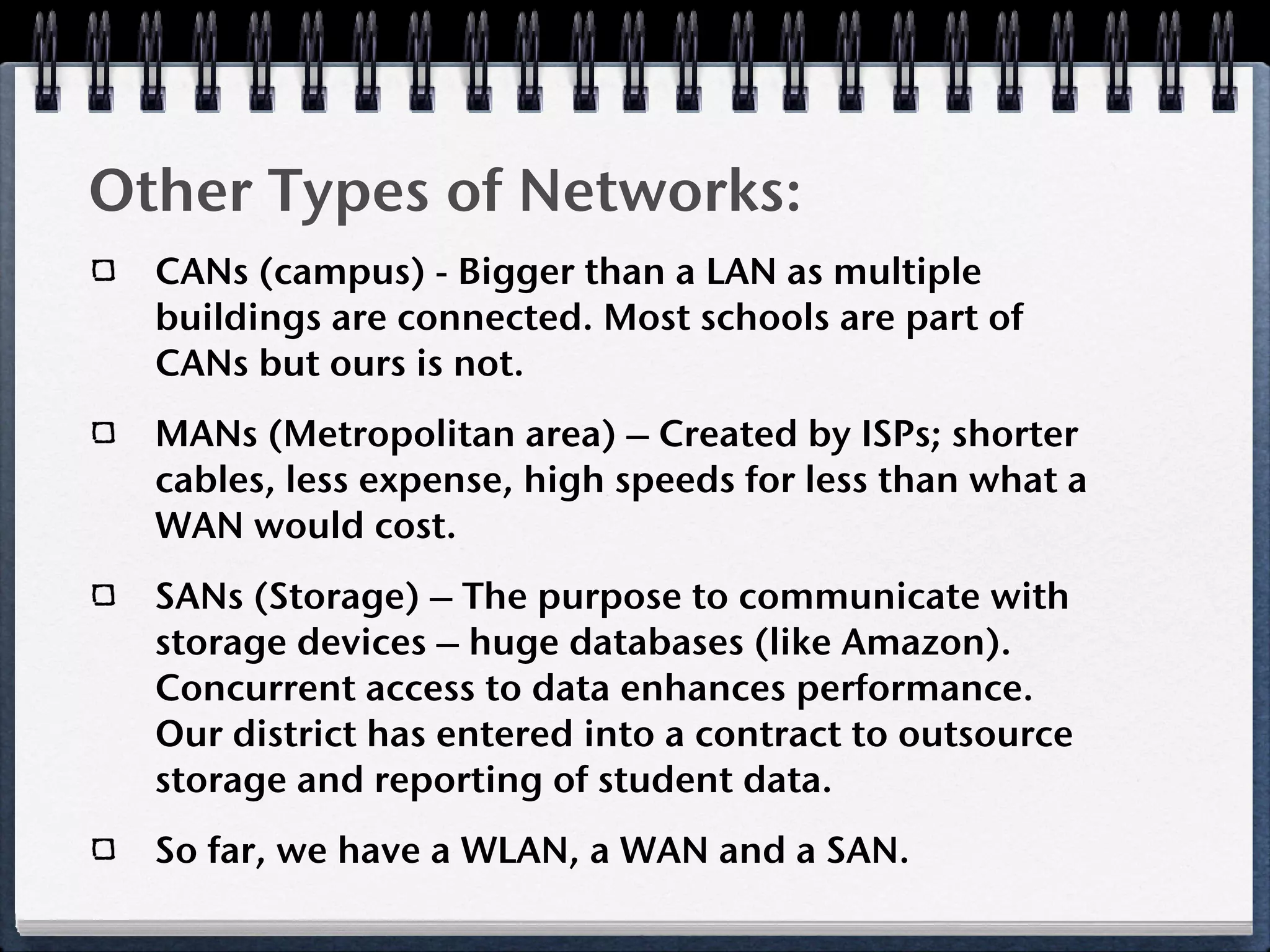 Other Types of Networks:
  CANs (campus) - Bigger than a LAN as multiple
  buildings are connected. Most schools are part of
  CANs but ours is not.
  MANs (Metropolitan area) – Created by ISPs; shorter
  cables, less expense, high speeds for less than what a
  WAN would cost.
  SANs (Storage) – The purpose to communicate with
  storage devices – huge databases (like Amazon).
  Concurrent access to data enhances performance.
  Our district has entered into a contract to outsource
  storage and reporting of student data.
  So far, we have a WLAN, a WAN and a SAN.
 