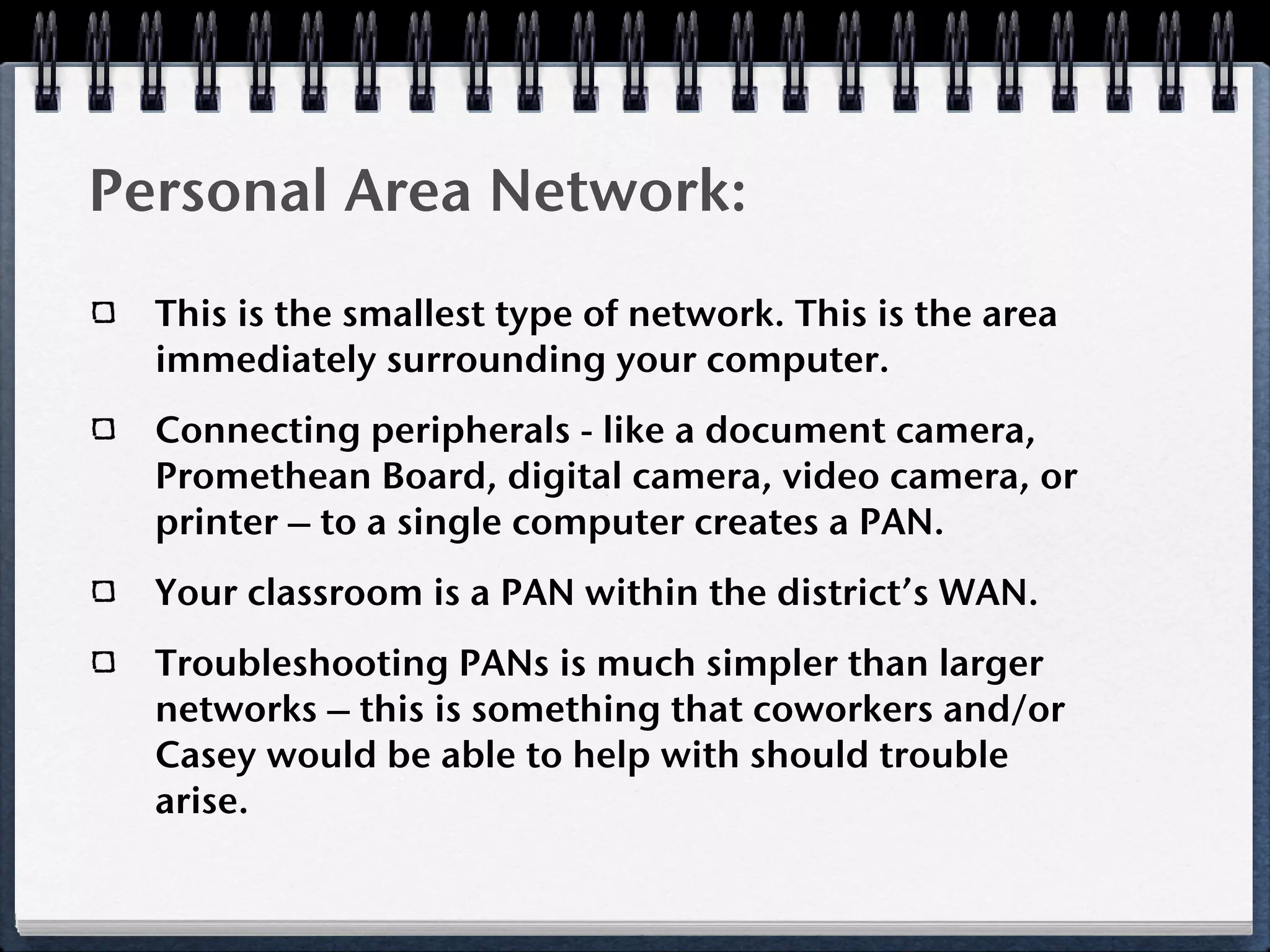 Personal Area Network:
  This is the smallest type of network. This is the area
  immediately surrounding your computer.
  Connecting peripherals - like a document camera,
  Promethean Board, digital camera, video camera, or
  printer – to a single computer creates a PAN.
  Your classroom is a PAN within the district’s WAN.
  Troubleshooting PANs is much simpler than larger
  networks – this is something that coworkers and/or
  Casey would be able to help with should trouble
  arise.
 