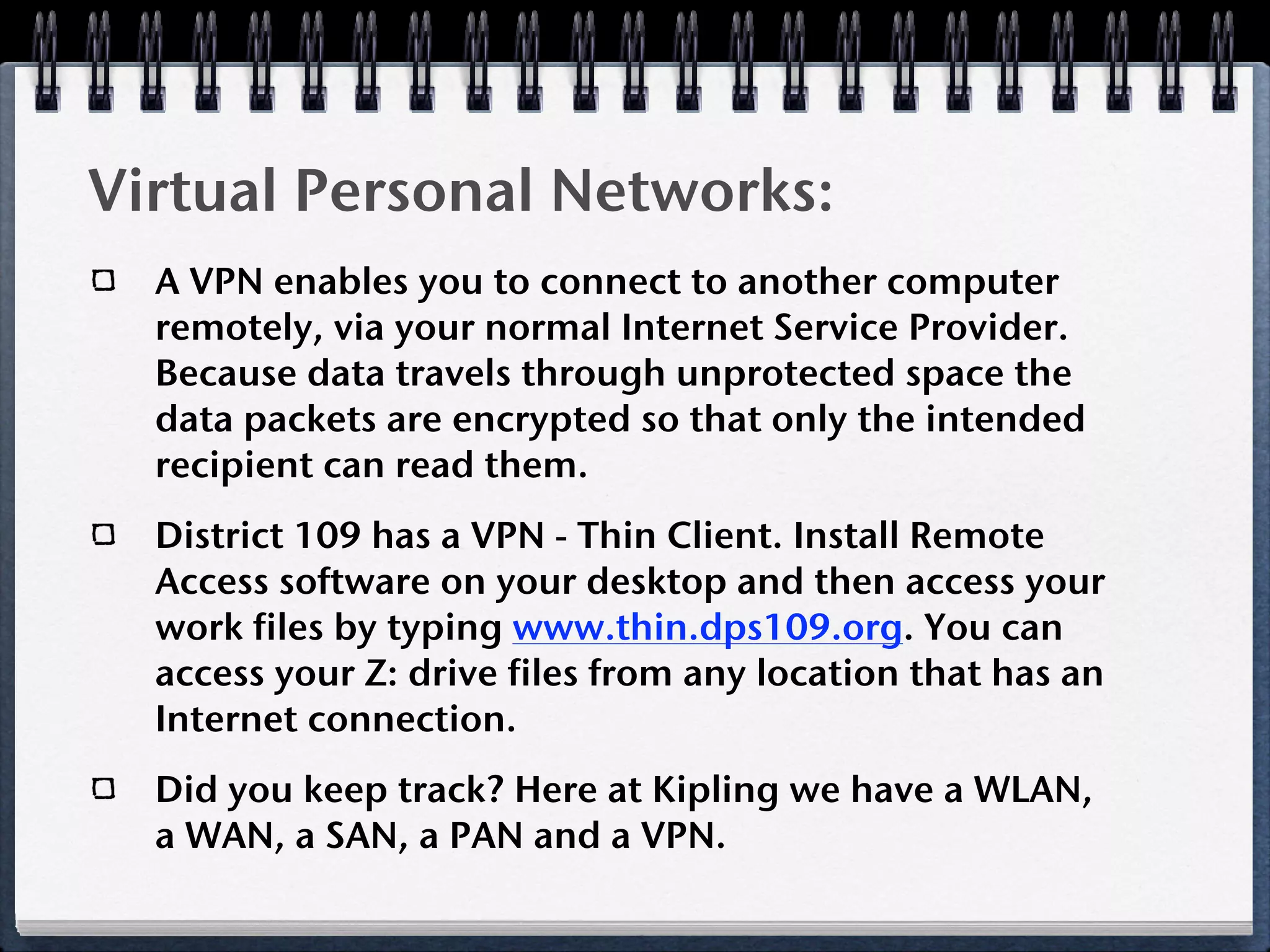 Virtual Personal Networks:
  A VPN enables you to connect to another computer
  remotely, via your normal Internet Service Provider.
  Because data travels through unprotected space the
  data packets are encrypted so that only the intended
  recipient can read them.
  District 109 has a VPN - Thin Client. Install Remote
  Access software on your desktop and then access your
  work files by typing www.thin.dps109.org. You can
  access your Z: drive files from any location that has an
  Internet connection.
  Did you keep track? Here at Kipling we have a WLAN,
  a WAN, a SAN, a PAN and a VPN.
 
