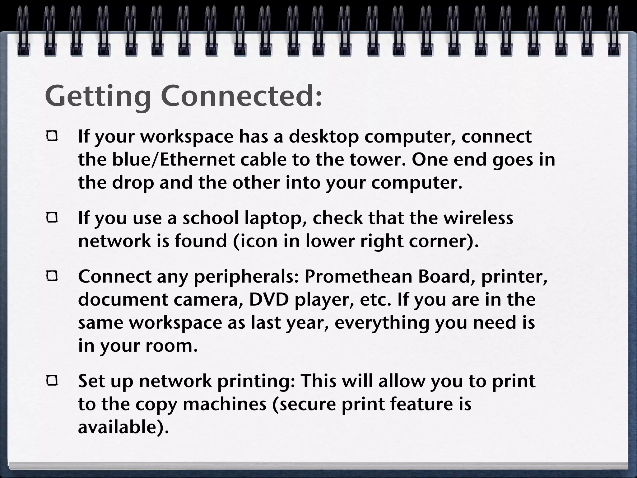 Getting Connected:
  If your workspace has a desktop computer, connect
  the blue/Ethernet cable to the tower. One end goes in
  the drop and the other into your computer.
  If you use a school laptop, check that the wireless
  network is found (icon in lower right corner).
  Connect any peripherals: Promethean Board, printer,
  document camera, DVD player, etc. If you are in the
  same workspace as last year, everything you need is
  in your room.
  Set up network printing: This will allow you to print
  to the copy machines (secure print feature is
  available).
 