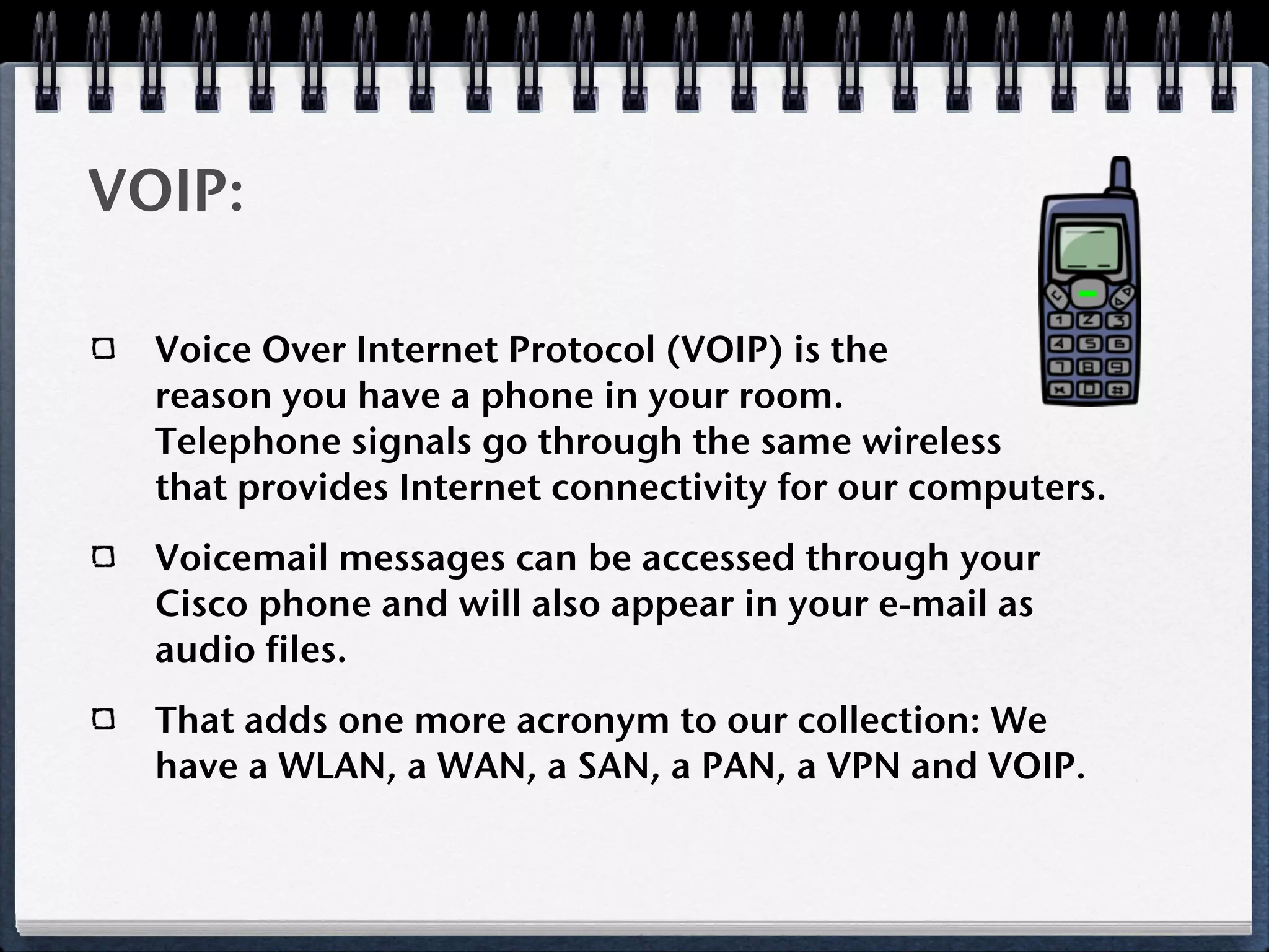 VOIP:

  Voice Over Internet Protocol (VOIP) is the
  reason you have a phone in your room.
  Telephone signals go through the same wireless
  that provides Internet connectivity for our computers.
  Voicemail messages can be accessed through your
  Cisco phone and will also appear in your e-mail as
  audio files.
  That adds one more acronym to our collection: We
  have a WLAN, a WAN, a SAN, a PAN, a VPN and VOIP.
 