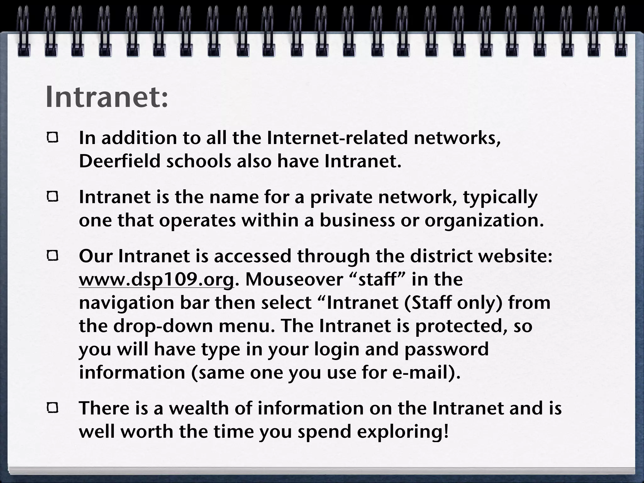 Intranet:
  In addition to all the Internet-related networks,
  Deerfield schools also have Intranet.
  Intranet is the name for a private network, typically
  one that operates within a business or organization.
  Our Intranet is accessed through the district website:
  www.dsp109.org. Mouseover “staff” in the
  navigation bar then select “Intranet (Staff only) from
  the drop-down menu. The Intranet is protected, so
  you will have type in your login and password
  information (same one you use for e-mail).
  There is a wealth of information on the Intranet and is
  well worth the time you spend exploring!
 