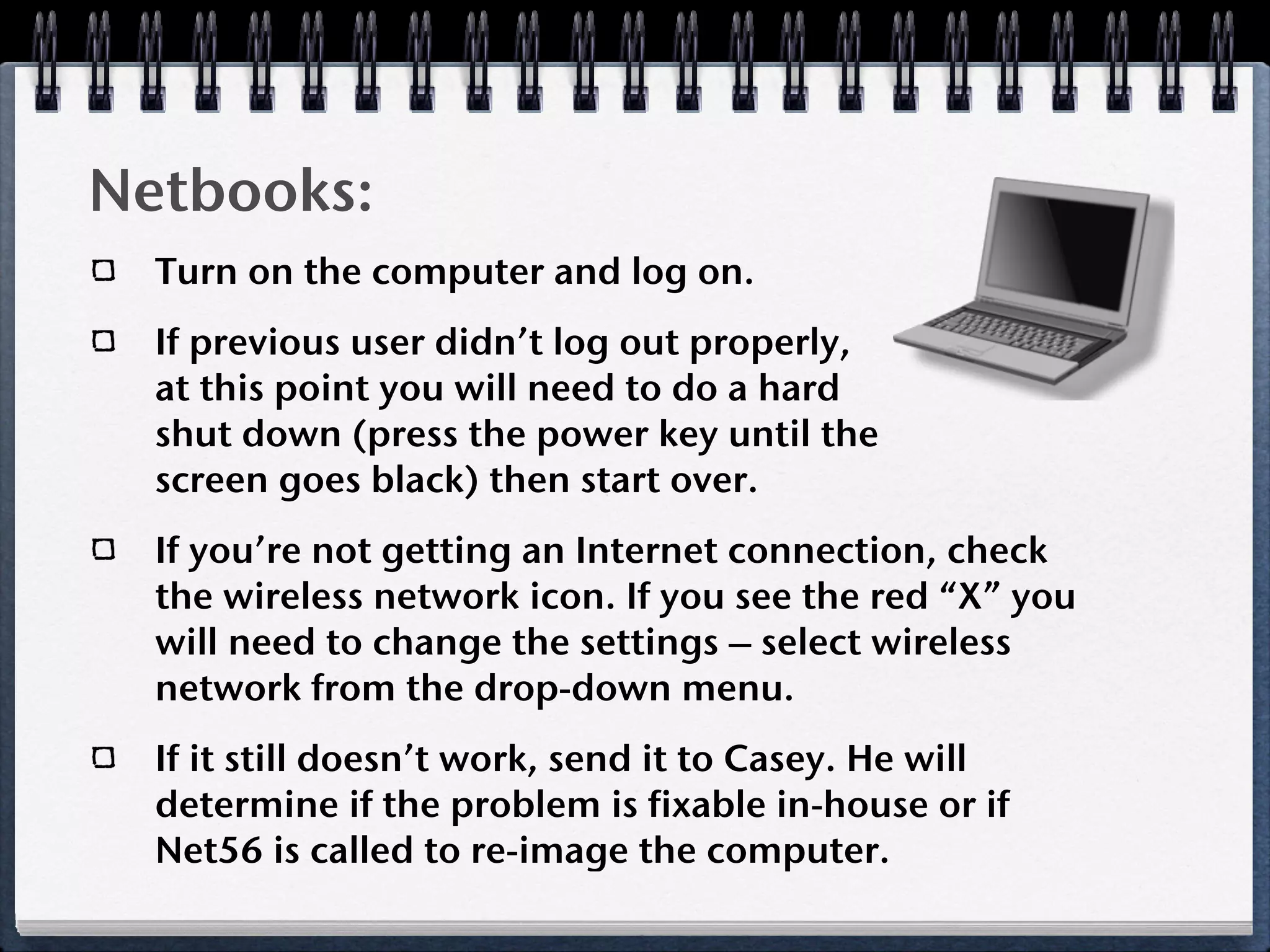 Netbooks:
  Turn on the computer and log on.
  If previous user didn’t log out properly,
  at this point you will need to do a hard
  shut down (press the power key until the
  screen goes black) then start over.
  If you’re not getting an Internet connection, check
  the wireless network icon. If you see the red “X” you
  will need to change the settings – select wireless
  network from the drop-down menu.
  If it still doesn’t work, send it to Casey. He will
  determine if the problem is fixable in-house or if
  Net56 is called to re-image the computer.
 