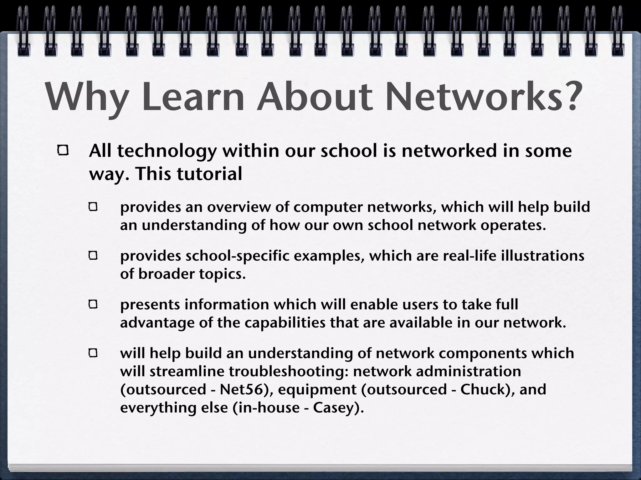 Why Learn About Networks?
  All technology within our school is networked in some
  way. This tutorial
     provides an overview of computer networks, which will help build
     an understanding of how our own school network operates.

     provides school-specific examples, which are real-life illustrations
     of broader topics.

     presents information which will enable users to take full
     advantage of the capabilities that are available in our network.

     will help build an understanding of network components which
     will streamline troubleshooting: network administration
     (outsourced - Net56), equipment (outsourced - Chuck), and
     everything else (in-house - Casey).
 