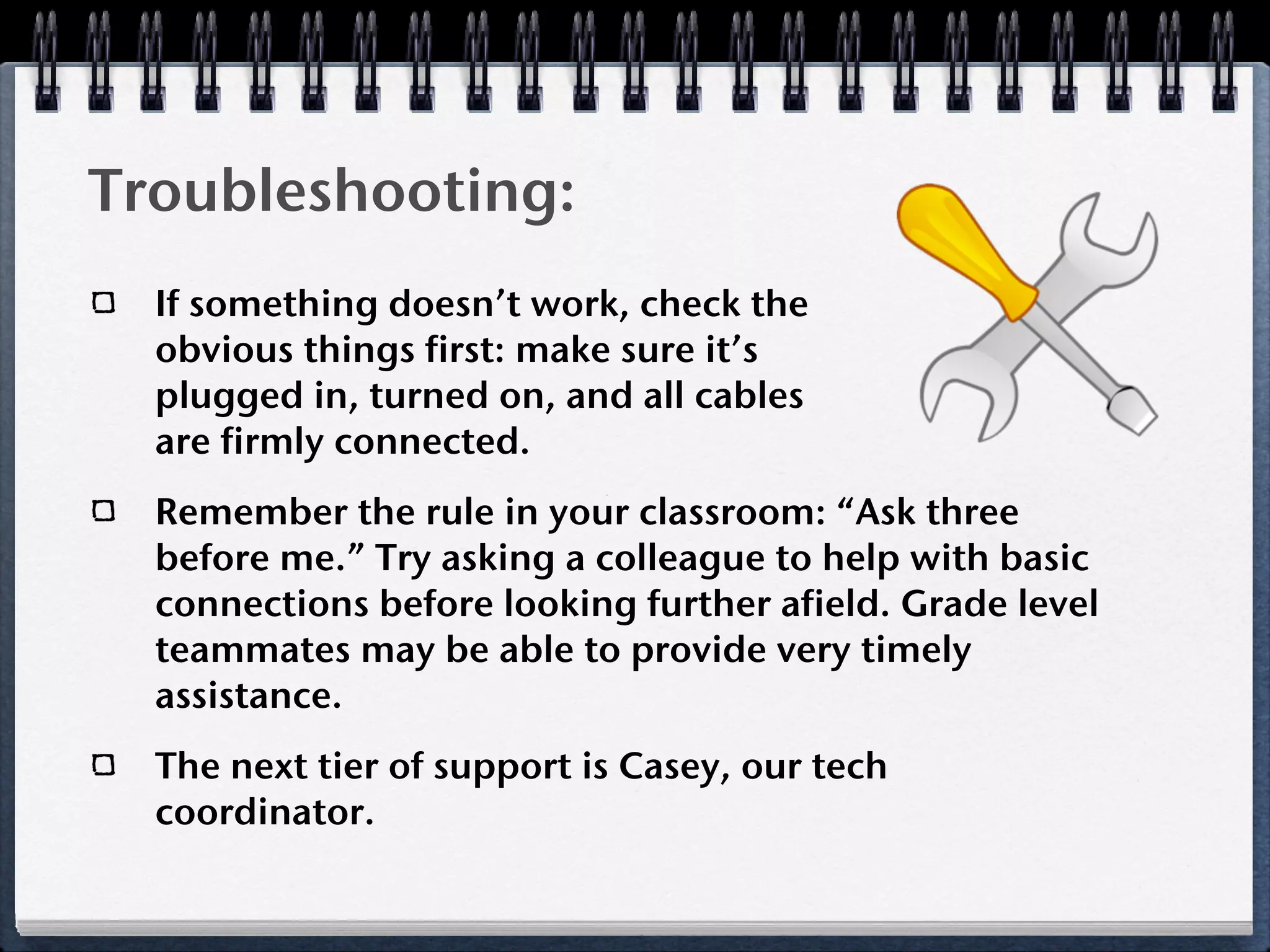 Troubleshooting:
  If something doesn’t work, check the
  obvious things first: make sure it’s
  plugged in, turned on, and all cables
  are firmly connected.
  Remember the rule in your classroom: “Ask three
  before me.” Try asking a colleague to help with basic
  connections before looking further afield. Grade level
  teammates may be able to provide very timely
  assistance.
  The next tier of support is Casey, our tech
  coordinator.
 
