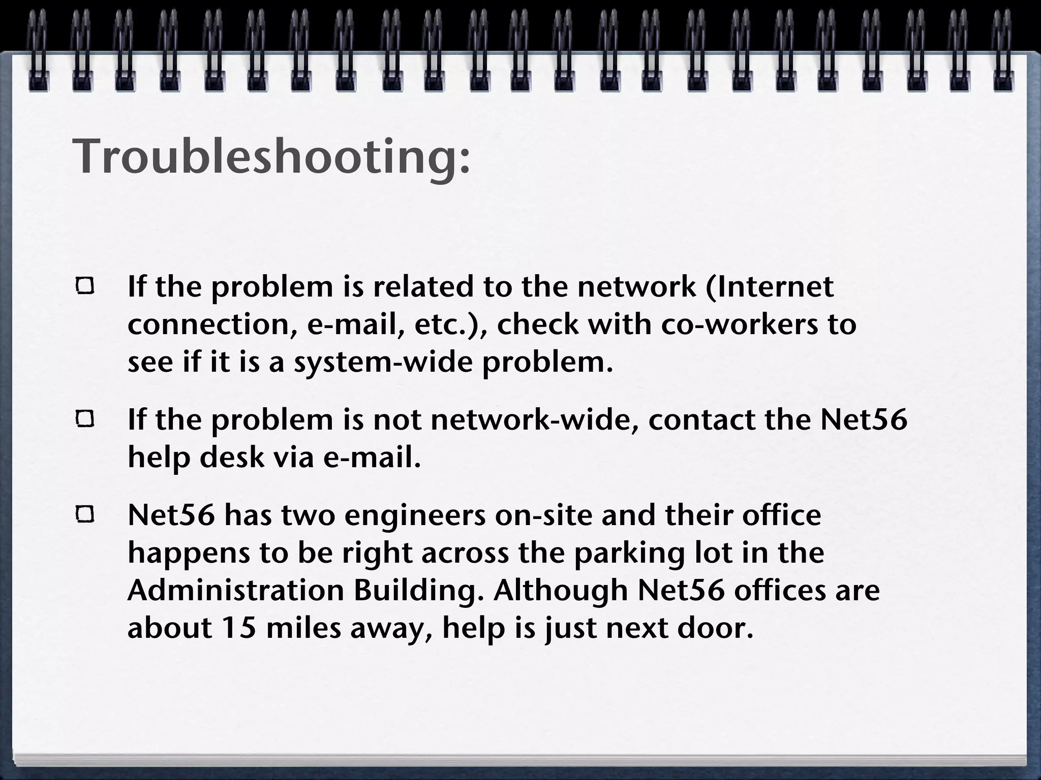 Troubleshooting:

  If the problem is related to the network (Internet
  connection, e-mail, etc.), check with co-workers to
  see if it is a system-wide problem.
  If the problem is not network-wide, contact the Net56
  help desk via e-mail.
  Net56 has two engineers on-site and their office
  happens to be right across the parking lot in the
  Administration Building. Although Net56 offices are
  about 15 miles away, help is just next door.
 