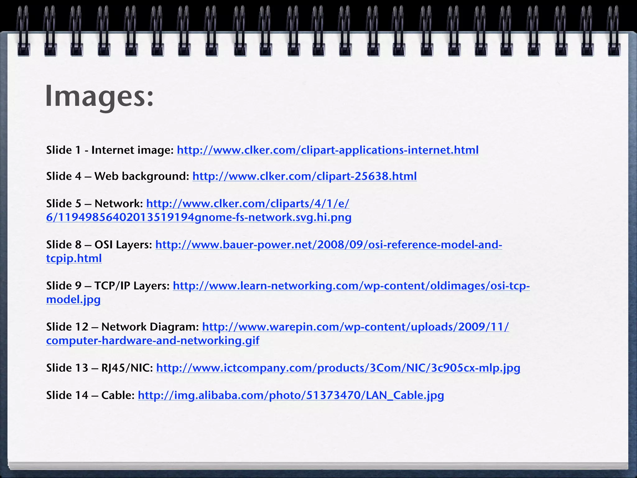 Images:
Slide 1 - Internet image: http://www.clker.com/clipart-applications-internet.html

Slide 4 – Web background: http://www.clker.com/clipart-25638.html

Slide 5 – Network: http://www.clker.com/cliparts/4/1/e/
6/11949856402013519194gnome-fs-network.svg.hi.png

Slide 8 – OSI Layers: http://www.bauer-power.net/2008/09/osi-reference-model-and-
tcpip.html

Slide 9 – TCP/IP Layers: http://www.learn-networking.com/wp-content/oldimages/osi-tcp-
model.jpg

Slide 12 – Network Diagram: http://www.warepin.com/wp-content/uploads/2009/11/
computer-hardware-and-networking.gif

Slide 13 – RJ45/NIC: http://www.ictcompany.com/products/3Com/NIC/3c905cx-mlp.jpg

Slide 14 – Cable: http://img.alibaba.com/photo/51373470/LAN_Cable.jpg
 