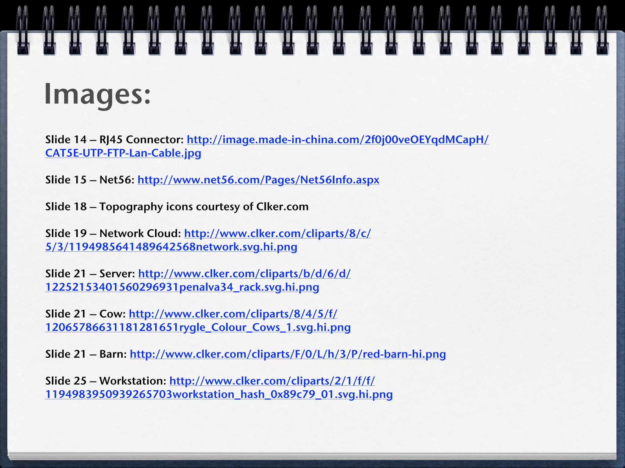 Images:
Slide 14 – RJ45 Connector: http://image.made-in-china.com/2f0j00veOEYqdMCapH/
CAT5E-UTP-FTP-Lan-Cable.jpg

Slide 15 – Net56: http://www.net56.com/Pages/Net56Info.aspx

Slide 18 – Topography icons courtesy of Clker.com

Slide 19 – Network Cloud: http://www.clker.com/cliparts/8/c/
5/3/1194985641489642568network.svg.hi.png

Slide 21 – Server: http://www.clker.com/cliparts/b/d/6/d/
12252153401560296931penalva34_rack.svg.hi.png

Slide 21 – Cow: http://www.clker.com/cliparts/8/4/5/f/
12065786631181281651rygle_Colour_Cows_1.svg.hi.png

Slide 21 – Barn: http://www.clker.com/cliparts/F/0/L/h/3/P/red-barn-hi.png

Slide 25 – Workstation: http://www.clker.com/cliparts/2/1/f/f/
1194983950939265703workstation_hash_0x89c79_01.svg.hi.png
 
