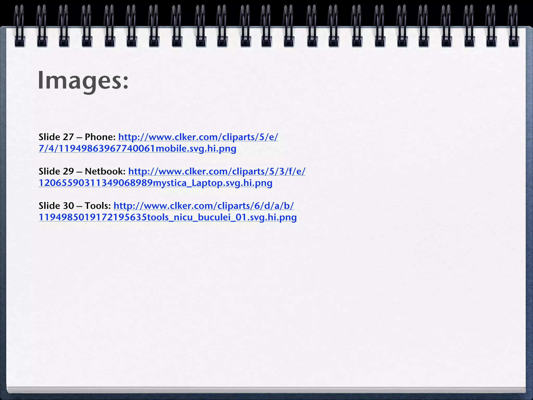 Images:

Slide 27 – Phone: http://www.clker.com/cliparts/5/e/
7/4/11949863967740061mobile.svg.hi.png

Slide 29 – Netbook: http://www.clker.com/cliparts/5/3/f/e/
12065590311349068989mystica_Laptop.svg.hi.png

Slide 30 – Tools: http://www.clker.com/cliparts/6/d/a/b/
1194985019172195635tools_nicu_buculei_01.svg.hi.png
 