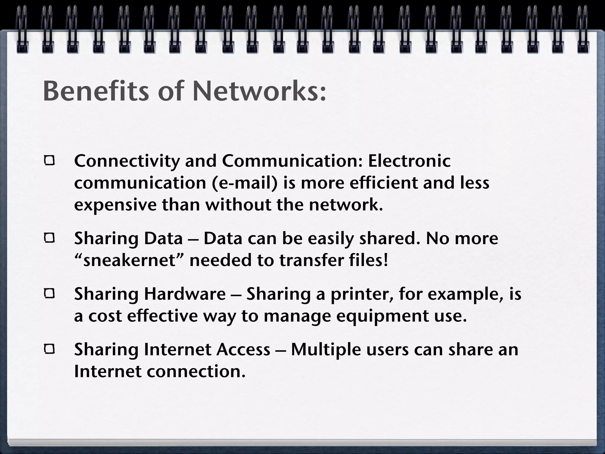 Benefits of Networks:

  Connectivity and Communication: Electronic
  communication (e-mail) is more efficient and less
  expensive than without the network.
  Sharing Data – Data can be easily shared. No more
  “sneakernet” needed to transfer files!
  Sharing Hardware – Sharing a printer, for example, is
  a cost effective way to manage equipment use.
  Sharing Internet Access – Multiple users can share an
  Internet connection.
 
