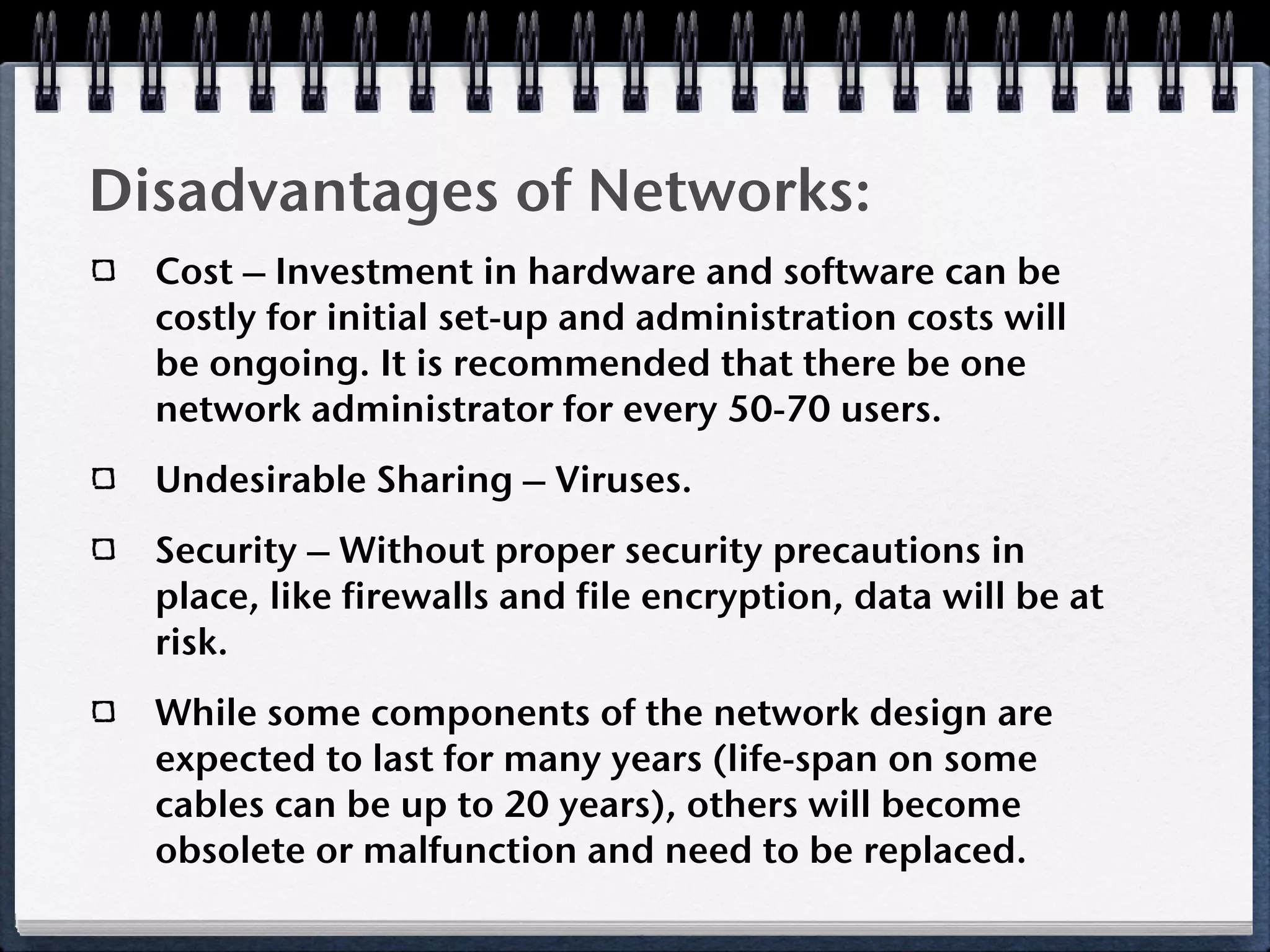 Disadvantages of Networks:
  Cost – Investment in hardware and software can be
  costly for initial set-up and administration costs will
  be ongoing. It is recommended that there be one
  network administrator for every 50-70 users.
  Undesirable Sharing – Viruses.
  Security – Without proper security precautions in
  place, like firewalls and file encryption, data will be at
  risk.
  While some components of the network design are
  expected to last for many years (life-span on some
  cables can be up to 20 years), others will become
  obsolete or malfunction and need to be replaced.
 