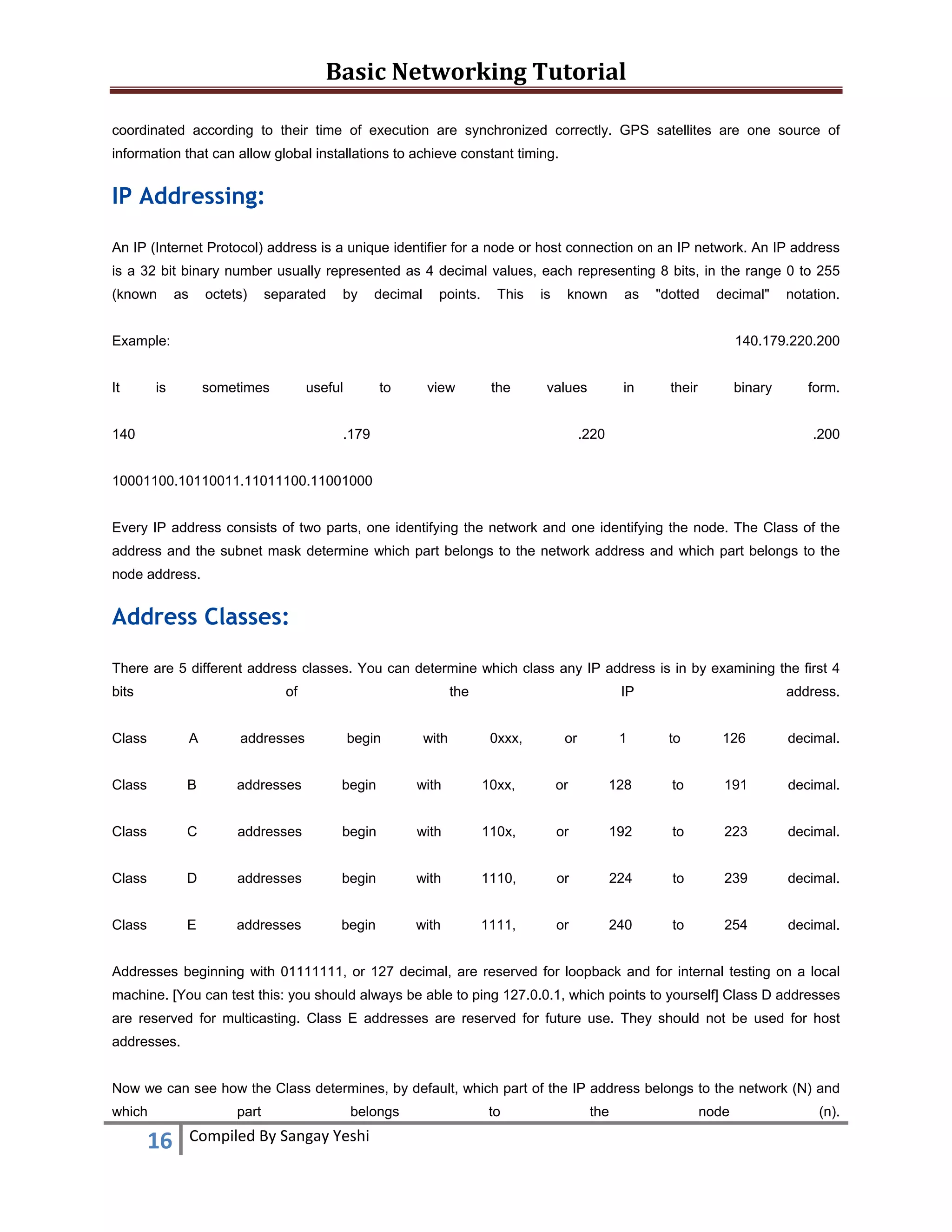 Basic Networking Tutorial 
 
coordinated according to their time of execution are synchronized correctly. GPS satellites are one source of
information that can allow global installations to achieve constant timing.

IP Addressing:
An IP (Internet Protocol) address is a unique identifier for a node or host connection on an IP network. An IP address
is a 32 bit binary number usually represented as 4 decimal values, each representing 8 bits, in the range 0 to 255
(known

as

octets)

separated

by

decimal

points.

This

is

known

as

"dotted

decimal"

Example:
It

notation.

140.179.220.200

is

sometimes

useful

140

to

view

the

values

.179

in

their

binary

.220

form.
.200

10001100.10110011.11011100.11001000
Every IP address consists of two parts, one identifying the network and one identifying the node. The Class of the
address and the subnet mask determine which part belongs to the network address and which part belongs to the
node address.

Address Classes:
There are 5 different address classes. You can determine which class any IP address is in by examining the first 4
bits

of

the
begin

with

IP

Class

A

addresses

0xxx,

Class

B

addresses

begin

with

10xx,

Class

C

addresses

begin

with

Class

D

addresses

begin

Class

E

addresses

begin

or

address.

1

to

126

decimal.

or

128

to

191

decimal.

110x,

or

192

to

223

decimal.

with

1110,

or

224

to

239

decimal.

with

1111,

or

240

to

254

decimal.

Addresses beginning with 01111111, or 127 decimal, are reserved for loopback and for internal testing on a local
machine. [You can test this: you should always be able to ping 127.0.0.1, which points to yourself] Class D addresses
are reserved for multicasting. Class E addresses are reserved for future use. They should not be used for host
addresses.
Now we can see how the Class determines, by default, which part of the IP address belongs to the network (N) and
which

16 
 

part

belongs

Compiled By Sangay Yeshi 

to

the

node

(n).

 