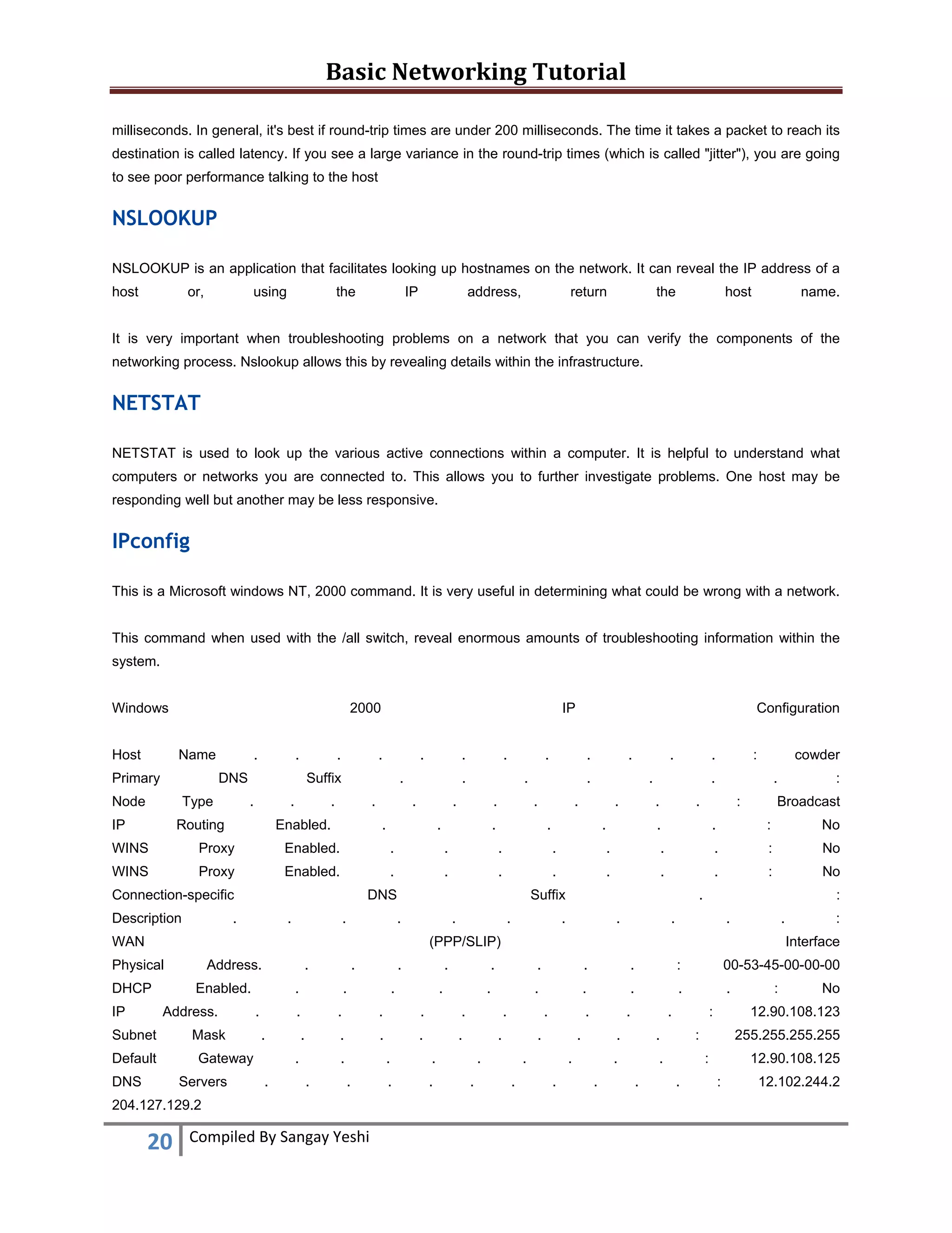 Basic Networking Tutorial 
 
milliseconds. In general, it's best if round-trip times are under 200 milliseconds. The time it takes a packet to reach its
destination is called latency. If you see a large variance in the round-trip times (which is called "jitter"), you are going
to see poor performance talking to the host

NSLOOKUP
NSLOOKUP is an application that facilitates looking up hostnames on the network. It can reveal the IP address of a
host

or,

using

the

IP

address,

return

the

host

name.

It is very important when troubleshooting problems on a network that you can verify the components of the
networking process. Nslookup allows this by revealing details within the infrastructure.

NETSTAT
NETSTAT is used to look up the various active connections within a computer. It is helpful to understand what
computers or networks you are connected to. This allows you to further investigate problems. One host may be
responding well but another may be less responsive.

IPconfig
This is a Microsoft windows NT, 2000 command. It is very useful in determining what could be wrong with a network.
This command when used with the /all switch, reveal enormous amounts of troubleshooting information within the
system.
Windows

2000

Host

Name

Primary

.

.

.

DNS

Node

Type

IP

IP

.

.

Suffix
.

.

Routing

.

.

.

.

Enabled.

.

.

.
.

.

.

.

.

Configuration

.

.

.
.

.

.

.

.
.

.

.

:

:

Broadcast

.

.

:

No

.

.

.

.

.

.

.

:

No

WINS

Proxy

Enabled.

.

.

.

.

.

.

.

:

No

DNS

.

.

.

.

cowder

Enabled.

Suffix
.

.

WAN

.

.

.

.

:

.

.

.

(PPP/SLIP)

Physical
DHCP
IP

Address.

.

Enabled.
Address.

Subnet
Default
DNS

Mask

.
.

20 

.

.

.

.

.
.

.

.
.

Compiled By Sangay Yeshi 

.

.

:

00-53-45-00-00-00

.

.

.

.

.

.

.

.

.

.

.

.

.

.
.

.

.

.

.

.

.
.

:
Interface

.

.
.

.
.

.

.

.
.

Gateway
Servers

.

204.127.129.2

 

.

:

Proxy

Description

.

.

WINS

Connection-specific

.

.

.
.

.

.
.

:

.

.

.
.

.

.

.
.

No

12.90.108.123

:

255.255.255.255
:

.

:

12.90.108.125
:

12.102.244.2

 