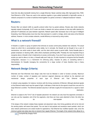 Basic Networking Tutorial 
 
hubs that only allow bandwidth sharing from a single Ethernet). Newer switches today offer high-speed links, FDDI,
Fast Ethernet or ATM. These are used to link switches together or give added bandwidth to high-traffic servers. A
network composed of a number of switches linked together via uplinks is termed a "collapsed backbone" network.

Routers:
Routers filter out network traffic by specific protocol rather than by packet address. Routers also divide networks
logically instead of physically. An IP router can divide a network into various subnets so that only traffic destined for
particular IP addresses can pass between segments. Network speed often decreases due to this type of intelligent
forwarding. Such filtering takes more time than that exercised in a switch or bridge, which only looks at the Ethernet
address. However, in more complex networks, overall efficiency is improved by using routers.

What is a network firewall?
A firewall is a system or group of systems that enforces an access control policy between two networks. The actual
means by which this is accomplished varies widely, but in principle, the firewall can be thought of as a pair of
mechanisms: one which exists to block traffic, and the other which exists to permit traffic. Some firewalls place a
greater emphasis on blocking traffic, while others emphasize permitting traffic. Probably the most important thing to
recognize about a firewall is that it implements an access control policy. If you don't have a good idea of what kind of
access you want to allow or to deny, a firewall really won't help you. It's also important to recognize that the firewall's
configuration, because it is a mechanism for enforcing policy, imposes its policy on everything behind it.
Administrators for firewalls managing the connectivity for a large number of hosts therefore have a heavy
responsibility.

Network Design Criteria:
Ethernets and Fast Ethernets have design rules that must be followed in order to function correctly. Maximum
number of nodes, number of repeaters and maximum segment distances are defined by the electrical and
mechanical

design

properties

of

each

type

of

Ethernet

and

Fast

Ethernet

media.

A network using repeaters, for instance, functions with the timing constraints of Ethernet. Although electrical signals
on the Ethernet media travel near the speed of light, it still takes a finite time for the signal to travel from one end of a
large Ethernet to another. The Ethernet standard assumes it will take roughly 50 microseconds for a signal to reach
its

destination.

Ethernet is subject to the "5-4-3" rule of repeater placement: the network can only have five segments connected; it
can only use four repeaters; and of the five segments, only three can have users attached to them; the other two
must

be

inter-repeater

links.

If the design of the network violates these repeater and placement rules, then timing guidelines will not be met and
the sending station will resend that packet. This can lead to lost packets and excessive resent packets, which can
slow network performance and create trouble for applications. Fast Ethernet has modified repeater rules, since the
minimum packet size takes less time to transmit than regular Ethernet. The length of the network links allows for a

13 
 

Compiled By Sangay Yeshi 

 