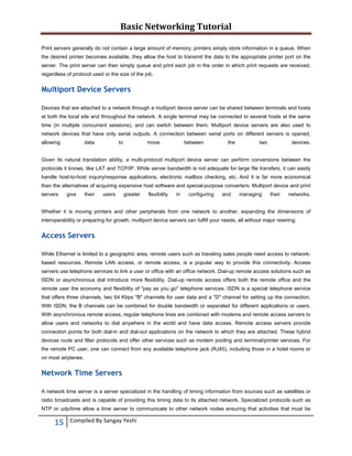 Basic Networking Tutorial 
 
Print servers generally do not contain a large amount of memory; printers simply store information in a queue. When
the desired printer becomes available, they allow the host to transmit the data to the appropriate printer port on the
server. The print server can then simply queue and print each job in the order in which print requests are received,
regardless of protocol used or the size of the job.

Multiport Device Servers
Devices that are attached to a network through a multiport device server can be shared between terminals and hosts
at both the local site and throughout the network. A single terminal may be connected to several hosts at the same
time (in multiple concurrent sessions), and can switch between them. Multiport device servers are also used to
network devices that have only serial outputs. A connection between serial ports on different servers is opened,
allowing

data

to

move

between

the

two

devices.

Given its natural translation ability, a multi-protocol multiport device server can perform conversions between the
protocols it knows, like LAT and TCP/IP. While server bandwidth is not adequate for large file transfers, it can easily
handle host-to-host inquiry/response applications, electronic mailbox checking, etc. And it is far more economical
than the alternatives of acquiring expensive host software and special-purpose converters. Multiport device and print
servers

give

their

users

greater

flexibility

in

configuring

and

managing

their

networks.

Whether it is moving printers and other peripherals from one network to another, expanding the dimensions of
interoperability or preparing for growth, multiport device servers can fulfill your needs, all without major rewiring.

Access Servers
While Ethernet is limited to a geographic area, remote users such as traveling sales people need access to networkbased resources. Remote LAN access, or remote access, is a popular way to provide this connectivity. Access
servers use telephone services to link a user or office with an office network. Dial-up remote access solutions such as
ISDN or asynchronous dial introduce more flexibility. Dial-up remote access offers both the remote office and the
remote user the economy and flexibility of "pay as you go" telephone services. ISDN is a special telephone service
that offers three channels, two 64 Kbps "B" channels for user data and a "D" channel for setting up the connection.
With ISDN, the B channels can be combined for double bandwidth or separated for different applications or users.
With asynchronous remote access, regular telephone lines are combined with modems and remote access servers to
allow users and networks to dial anywhere in the world and have data access. Remote access servers provide
connection points for both dial-in and dial-out applications on the network to which they are attached. These hybrid
devices route and filter protocols and offer other services such as modem pooling and terminal/printer services. For
the remote PC user, one can connect from any available telephone jack (RJ45), including those in a hotel rooms or
on most airplanes.

Network Time Servers
A network time server is a server specialized in the handling of timing information from sources such as satellites or
radio broadcasts and is capable of providing this timing data to its attached network. Specialized protocols such as
NTP or udp/time allow a time server to communicate to other network nodes ensuring that activities that must be

15 
 

Compiled By Sangay Yeshi 

 