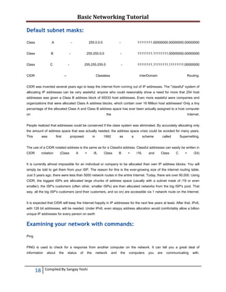 Basic Networking Tutorial 
 

Default subnet masks:
Class

A

Class

B

Class

-

C

255.0.0.0

CIDR

-

11111111.11111111.00000000.00000000

255.255.255.0

-

11111111.00000000.00000000.00000000

255.255.0.0

-

-

-

11111111.11111111.11111111.00000000

--

Classless

InterDomain

Routing.

CIDR was invented several years ago to keep the internet from running out of IP addresses. The "classful" system of
allocating IP addresses can be very wasteful; anyone who could reasonably show a need for more that 254 host
addresses was given a Class B address block of 65533 host addresses. Even more wasteful were companies and
organizations that were allocated Class A address blocks, which contain over 16 Million host addresses! Only a tiny
percentage of the allocated Class A and Class B address space has ever been actually assigned to a host computer
on

the

Internet.

People realized that addresses could be conserved if the class system was eliminated. By accurately allocating only
the amount of address space that was actually needed, the address space crisis could be avoided for many years.
This

was

first

proposed

in

1992

as

a

scheme

called

Supernetting.

The use of a CIDR notated address is the same as for a Classful address. Classful addresses can easily be written in
CIDR

notation

(Class

A

=

/8,

Class

B

=

/16,

and

Class

C

=

/24)

It is currently almost impossible for an individual or company to be allocated their own IP address blocks. You will
simply be told to get them from your ISP. The reason for this is the ever-growing size of the internet routing table.
Just 5 years ago, there were less than 5000 network routes in the entire Internet. Today, there are over 90,000. Using
CIDR, the biggest ISPs are allocated large chunks of address space (usually with a subnet mask of /19 or even
smaller); the ISP's customers (often other, smaller ISPs) are then allocated networks from the big ISP's pool. That
way, all the big ISP's customers (and their customers, and so on) are accessible via 1 network route on the Internet.
It is expected that CIDR will keep the Internet happily in IP addresses for the next few years at least. After that, IPv6,
with 128 bit addresses, will be needed. Under IPv6, even sloppy address allocation would comfortably allow a billion
unique IP addresses for every person on earth

Examining your network with commands:
Ping
PING is used to check for a response from another computer on the network. It can tell you a great deal of
information

18 
 

about

the

status

of

the

Compiled By Sangay Yeshi 

network

and

the

computers

you

are

communicating

with.

 
