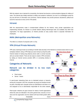 Basic Networking Tutorial 
 
With the meteoric rise in demand for connectivity, the Internet has become a communications highway for millions of
users. The Internet was initially restricted to military and academic institutions, but now it is a full-fledged conduit for
any and all forms of information and commerce. Internet websites now provide personal, educational, political and
economic resources to every corner of the planet.

Intranet
With the advancements made in browser-based software for the Internet, many private organizations are
implementing intranets. An intranet is a private network utilizing Internet-type tools, but available only within that
organization. For large organizations, an intranet provides an easy access mode to corporate information for
employees.

MANs (Metropolitan area Networks)
The refers to a network of computers with in a City.

VPN (Virtual Private Network)
VPN uses a technique known as tunneling to transfer data securely on the Internet to a remote access server on your
workplace network. Using a VPN helps you save money by using the public
Internet instead of making long–distance phone calls to connect securely
with your private network. There are two ways to create a VPN connection,
by dialing an Internet service provider (ISP), or connecting directly to
Internet.

Categories of Network:
Network can be divided in to two main
categories:



Peer-to-peer.
Server – based.

In peer-to-peer networking there are no dedicated servers or hierarchy
among the computers. All of the computers are equal and therefore known
as peers. Normally each computer serves as Client/Server and there is no
one assigned to be an administrator responsible for the entire network.
Peer-to-peer networks are good choices for needs of small organizations
where the users are allocated in the same general area, security is not an
issue and the organization and the network will have limited growth within
the

foreseeable

2 
 

Compiled By Sangay Yeshi 

future.

 