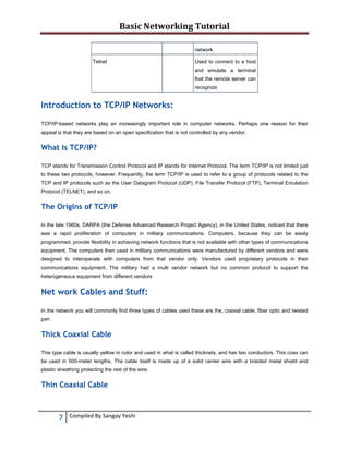 Basic Networking Tutorial 
 
network
Telnet

Used to connect to a host
and emulate a terminal
that the remote server can
recognize

Introduction to TCP/IP Networks:
TCP/IP-based networks play an increasingly important role in computer networks. Perhaps one reason for their
appeal is that they are based on an open specification that is not controlled by any vendor.

What Is TCP/IP?
TCP stands for Transmission Control Protocol and IP stands for Internet Protocol. The term TCP/IP is not limited just
to these two protocols, however. Frequently, the term TCP/IP is used to refer to a group of protocols related to the
TCP and IP protocols such as the User Datagram Protocol (UDP), File Transfer Protocol (FTP), Terminal Emulation
Protocol (TELNET), and so on.

The Origins of TCP/IP
In the late 1960s, DARPA (the Defense Advanced Research Project Agency), in the United States, noticed that there
was a rapid proliferation of computers in military communications. Computers, because they can be easily
programmed, provide flexibility in achieving network functions that is not available with other types of communications
equipment. The computers then used in military communications were manufactured by different vendors and were
designed to interoperate with computers from that vendor only. Vendors used proprietary protocols in their
communications equipment. The military had a multi vendor network but no common protocol to support the
heterogeneous equipment from different vendors

Net work Cables and Stuff:
In the network you will commonly find three types of cables used these are the, coaxial cable, fiber optic and twisted
pair.

Thick Coaxial Cable
This type cable is usually yellow in color and used in what is called thicknets, and has two conductors. This coax can
be used in 500-meter lengths. The cable itself is made up of a solid center wire with a braided metal shield and
plastic sheathing protecting the rest of the wire.

Thin Coaxial Cable

7 
 

Compiled By Sangay Yeshi 

 