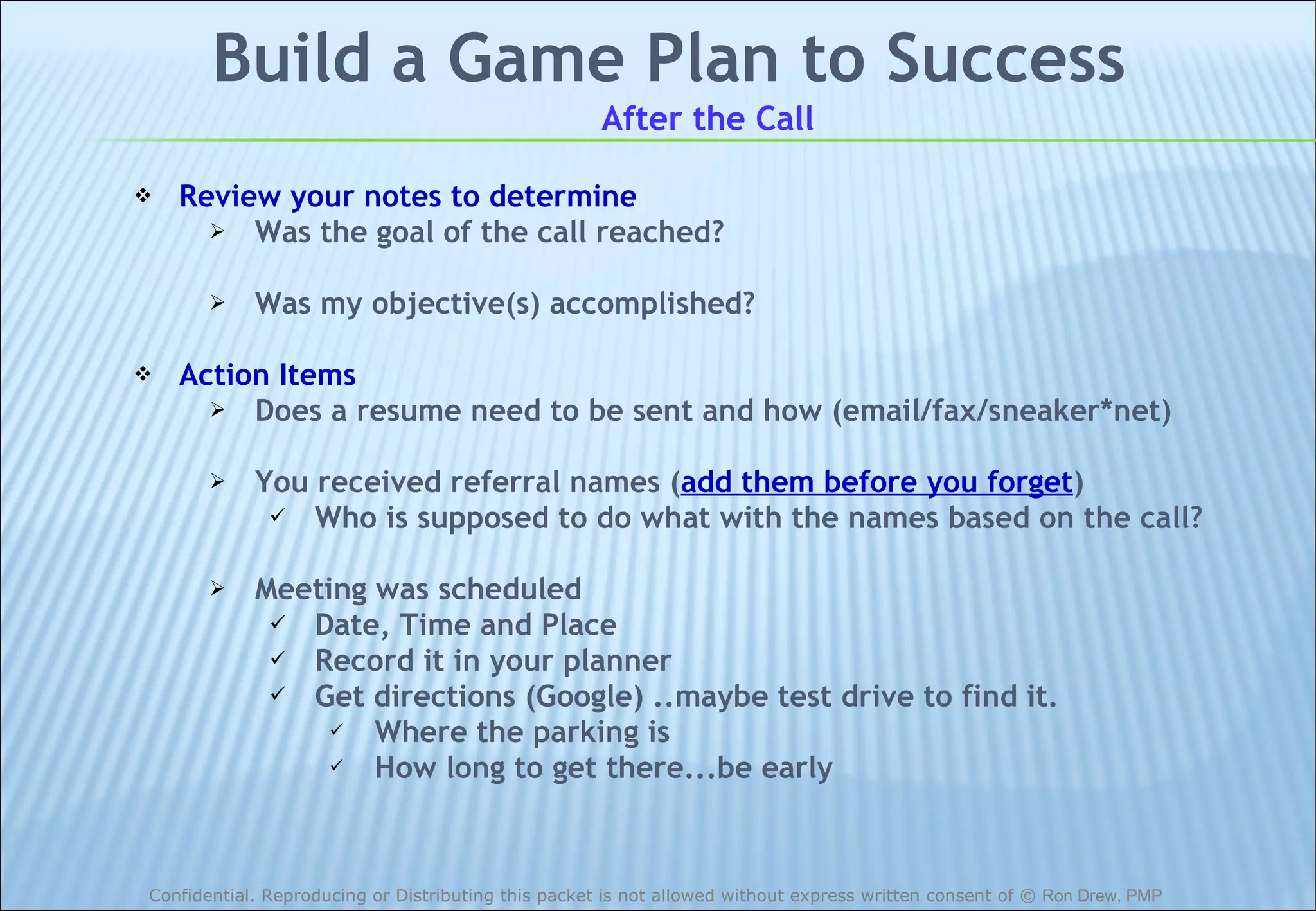 Build a Game Plan to Success After the Call Review your notes to determine Was the goal of the call reached? Was my objective(s) accomplished? Action Items Does a resume need to be sent and how (email/fax/sneaker*net) You received referral names ( add them before you forget ) Who is supposed to do what with the names based on the call? Meeting was scheduled Date, Time and Place Record it in your planner Get directions (Google) ..maybe test drive to find it. Where the parking is How long to get there...be early 
