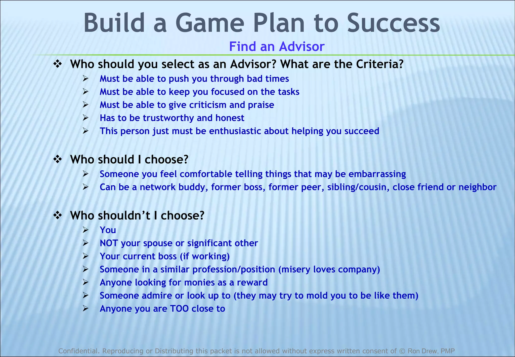 Build a Game Plan to Success Find an Advisor Who should you select as an Advisor? What are the Criteria? Must be able to push you through bad times Must be able to keep you focused on the tasks Must be able to give criticism and praise Has to be trustworthy and honest This person just must be enthusiastic about helping you succeed Who should I choose? Someone you feel comfortable telling things that may be embarrassing Can be a network buddy, former boss, former peer, sibling/cousin, close friend or neighbor Who shouldn’t I choose? You NOT your spouse or significant other Your current boss (if working) Someone in a similar profession/position (misery loves company) Anyone looking for monies as a reward Someone admire or look up to (they may try to mold you to be like them) Anyone you are TOO close to 