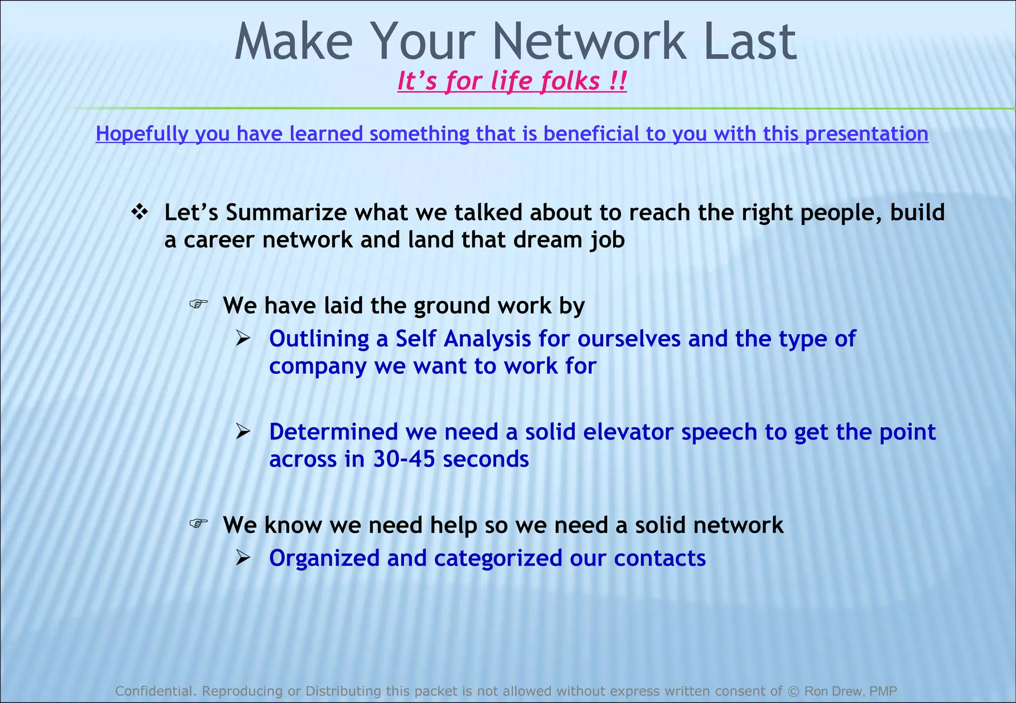 Make Your Network Last Let’s Summarize what we talked about to reach the right people, build a career network and land that dream job We have laid the ground work by Outlining a Self Analysis for ourselves and the type of company we want to work for Determined we need a solid elevator speech to get the point across in 30-45 seconds We know we need help so we need a solid network Organized and categorized our contacts It’s for life folks !! Hopefully you have learned something that is beneficial to you with this presentation 