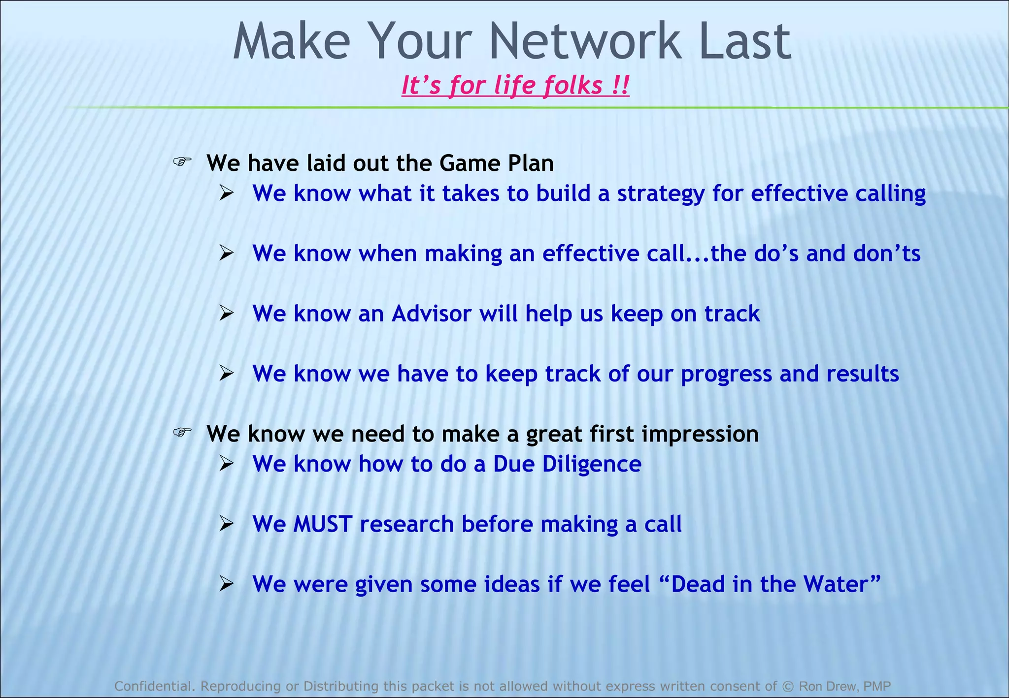 Make Your Network Last We have laid out the Game Plan We know what it takes to build a strategy for effective calling We know when making an effective call...the do’s and don’ts We know an Advisor will help us keep on track We know we have to keep track of our progress and results We know we need to make a great first impression We know how to do a Due Diligence We MUST research before making a call We were given some ideas if we feel “Dead in the Water” It’s for life folks !! 