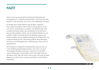 10
FAZIT
Schon immer war das persönliche Netzwerk für Bewerber die
Eintrittskarte zum „verdeckten Arbeitsmarkt“. Daran hat sich nichts
geändert, wohl aber daran, wie und wo heute Netzwerke entstehen.
Im Zeitalter der sozialen Medien mag das Wort „Netzwerk“
eine andere Konnotation haben. Doch im Prinzip geht es immer
noch darum, Verbindungen zu schaffen. Und Verbindungen sind
unendlich wichtig für jeden, der auf Arbeitssuche ist oder seine
Karriere aktiv gestalten möchte. Auf Social-Media-Plattformen wie
LinkedIn, Twitter und Facebook können Bewerber dynamische
Profile einstellen und zum Selbstmarketing für die Stellensuche und
andere Interessen nutzen. Gleichzeitig eröffnen diese Webseiten
die Chance, mit Gleichgesinnten in Verbindung zu treten und sich
auszutauschen.
Der Schlüssel zu erfolgreicher Netzwerkarbeit liegt nach wie vor
in der Schaffung beiderseitigen Nutzens. Auch wenn uns neue
Technologien die Arbeit erleichtern, bestimmen wir den Wert
unserer Beziehungen und Kontakte immer noch selber. Wie das
Sprichwort schon sagt: Wir ernten, was wir säen. Wo sonst ist dieser
Ausspruch so wahr wie bei unseren persönlichen und beruflichen
Netzwerken.
 