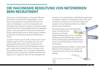 4
DIE WACHSENDE BEDEUTUNG VON NETZWERKEN
BEIM RECRUITMENT
Schenkt man der Statistik Glauben, wird gut die Hälfte aller
freien Stellen niemals öffentlich ausgeschrieben. Je nach
Branche und Land können es sogar 60 bis 80 % sein, die
weder auf Stellenbörsen, noch in den Datenbanken der
Arbeitsagenturen auftauchen. Berichten aus den USA zufolge
werden etwa 69 % der Stellenangebote heute über Netzwerke
besetzt, und es gibt eigentlich keine Anzeichen, dass dies in
Europa möglicherweise anders ist. Doch was genau bedeutet
es eigentlich, eine Stelle über persönliche Beziehungen zu
finden?
„Es geht nicht darum, was du weißt, sondern wen du kennst.“
Dieses Konzept ist nicht neu und galt bei der Suche nach
geeigneten Bewerbern schon immer. Gerade heute, da
Arbeitsmärkte schrumpfen und Online-Netzwerke wachsen,
geht in vielen großen Unternehmen der Trend dahin, dass
sie Kandidaten einstellen, die von den eigenen Mitarbeitern
empfohlen wurden.2
Eine Studie von Millennial Branding and
Experience Inc. zeigte 2012, dass 44 % der Arbeitgeber3
bei
1
Aus dem Transkript eines TruLondon-Events
2
Source
3
Source
4
Source
der Suche nach neuen Bewerbern auf Mitarbeiterempfehlungen
zurückgreifen. Bewerber, die empfohlen wurden, hatten dann
im Schnitt eine Chance von 1:35, den Job zu bekommen,
verglichen mit einer Wahrscheinlichkeit von 1:500 bei
konventionellen Kandidaten.4
Mit Empfehlungen können Unternehmen die
Kosten für das Recruitment
reduzieren und schneller
geeignete MitarbeiterInnen finden. Statt Berge
ungeeigneter Online-Bewerbungen zu sichten,
können die Arbeitgeber gezielt Bewerber heraus-
suchen, die auch kulturell gut ins Unternehmens-
umfeld passen.
Mitarbeiterempfehlungen erfolgen in zunehmendem
Maße über Online-Netzwerke wie LinkedIn und
Facebook (was aber stark von der Altersgruppe
abhängt).
 