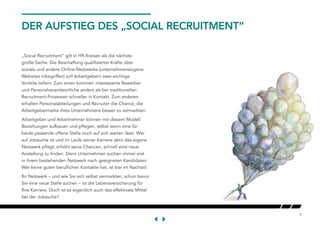5
DER AUFSTIEG DES „SOCIAL RECRUITMENT“
„Social Recruitment“ gilt in HR-Kreisen als die nächste
große Sache. Die Beschaffung qualifizierter Kräfte über
soziale und andere Online-Netzwerke (unternehmenseigene
Websites inbegriffen) soll Arbeitgebern zwei wichtige
Vorteile liefern: Zum einen kommen interessierte Bewerber
und Personalverantwortliche anders als bei traditionellen
Recruitment-Prozessen schneller in Kontakt. Zum anderen
erhalten Personalabteilungen und Recruiter die Chance, die
Arbeitgebermarke ihres Unternehmens besser zu vermarkten.
Arbeitgeber und Arbeitnehmer können mit diesem Modell
Beziehungen aufbauen und pflegen, selbst wenn eine für
beide passende offene Stelle noch auf sich warten lässt. Wer
auf Jobsuche ist und im Laufe seiner Karriere aktiv das eigene
Netzwerk pflegt, erhöht seine Chancen, schnell eine neue
Anstellung zu finden. Denn Unternehmen suchen immer erst
in ihrem bestehenden Netzwerk nach geeigneten Kandidaten.
Wer keine guten beruflichen Kontakte hat, ist klar im Nachteil.
Ihr Netzwerk – und wie Sie sich selbst vermarkten, schon bevor
Sie eine neue Stelle suchen – ist die Lebensversicherung für
Ihre Karriere. Doch ist es eigentlich auch das effektivste Mittel
bei der Jobsuche?
 
