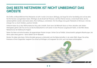 6
DAS BESTE NETZWERK IST NICHT UNBEDINGT DAS
GRÖSSTE
Die Größe und Beschaffenheit Ihres Netzwerks ist wohl in erster Linie davon abhängig, wie lange Sie schon berufstätig sind und wie aktiv
Sie Ihre Karriere vorangetrieben haben. Wichtiger als die Anzahl der Personen, die Ihren Namen kennen, ist die Anzahl derer, die Sie
weiterempfehlen würden oder bereit wären, Ihren Aufstieg zu unterstützen. Die Grundlage eines guten Netzwerks ist Vertrauen. Und das
erlangen Sie nur durch direkten, positiven Kontakt.
Vielleicht haben Sie ja über 500 Kontakte bei Xing oder LinkedIn. Doch wenn die Mehrzahl davon zu Ihrem aktuellen oder letzten
Arbeitgeber gehört oder Sie sich bis auf die Kontaktaufnahme nicht weiter mit den Personen ausgetauscht haben, ist der Wert dieses
Netzwerks bei der Stellensuche fraglich.
Setzen Sie lieber auf echte Kontakte, die gegenseitigen Nutzen bringen. Achten Sie auf Vielfalt. Unterschiedlich gelagerte Beziehungen, bei
denen jeder etwas gewinnt – damit stärken Sie Ihr Netzwerk.
Denken Sie dabei stets daran, Online-Kontakte genauso zu behandeln wie Ihre Bekanntschaften in der realen Welt: Zeigen Sie echtes
Interesse an Ihrem Gegenüber, reagieren Sie schnell auf Anfragen und vergessen Sie nicht, auch mal etwas zurückzugeben.
 