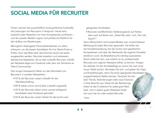 9
SOCIAL MEDIA FÜR RECRUITER
Früher nahmen fast ausschließlich hochqualifizierte Fachkräfte
die Leistungen von Recruitern in Anspruch. Heute kann
praktisch jeder Bewerber von ihren Kompetenzen profitieren –
und die sozialen Medien eignen sich perfekt als Plattform für
den Aufbau von Beziehungen.
Wenngleich Arbeitgeber Personaldienstleister vor allem
anheuern, um die besten Kandidaten für ihre Talent-Pools zu
finden, kann das Netz dank des Internets heute viel weiter
ausgeworfen werden. Recruiter erweitern und verbessern
ständig ihre Netzwerke. Sei es über LinkedIn Recruiter, mithilfe
der Netzwerk-Apps von Facebook oder über die Teilnahme an
Talent Communities.
Hier einige interessante Fakten zur den Aktivitäten von
Recruitern in sozialen Netzwerken:
• 93 % der Recruiter nutzen LinkedIn für die
Talentbeschaffung
• 89 % haben schon einmal über LinkedIn angestellt
• 25 % der Recruiter haben schon einmal erfolgreich
Kandidaten über Facebook gefunden
• 54 % der Recruiter nutzen Twitter für die Suche nach
geeigneten Kandidaten
• Recruiter veröffentlichen Stellenangebote auf Twitter,
aber auch auf Seiten wie „Tweet My Jobs“ und „Twit Job
Search“7
Ganz offensichtlich sind soziale Medien zum unverzichtbaren
Werkzeug für jeden Recruiter geworden. Sie helfen bei
der Kontaktverwaltung, bei der Suche nach spezifischen
Kompetenzen und über die Netzwerke der eigenen Kontakte
wiederum auch, die Bewerbersuche ständig auszuweiten.
Damit sollte klar sein, wie nützlich es ist, professionelle
Recruiter zum eigenen Netzwerk zählen zu können. Fangen
Sie deshalb mit der Kontaktpflege an, bevor Sie nach einer
neuen Stelle suchen. Vernetzen Sie sich, und geben Sie Tipps
und Empfehlungen, wenn Sie einen geeigneten Kandidaten für
ausgeschriebene Stellen kennen. Tauschen Sie sich
über Trends, Veränderungen oder neue Chancen
in Ihrer Branche aus. Diese Art der Beziehungs-
arbeit ist das Fundament für jedes gute Netz-
werk. Und in jedem guten Netzwerk findet
sich auch der ein oder andere Recruiter.
7
Source
 