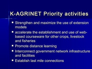 K-AGRINET Priority activities
   Strengthen and maximize the use of extension
    models
   accelerate the establishment and use of web-
    based courseware for other crops, livestock
    and fisheries
   Promote distance learning
   Interconnect government network infrastructure
    and facilities
   Establish last mile connections
 