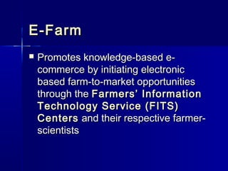 E-Farm
   Promotes knowledge-based e-
    commerce by initiating electronic
    based farm-to-market opportunities
    through the Farmers’ Information
    Technology Service (FITS)
    Centers and their respective farmer-
    scientists
 