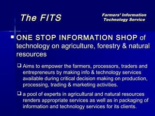 The FITS                            Farmers’ Information
                                          Technology Service



   ONE STOP INFORMATION SHOP of
    technology on agriculture, forestry & natural
    resources
     Aims to empower the farmers, processors, traders and
      entrepreneurs by making info & technology services
      available during critical decision making on production,
      processing, trading & marketing activities.
     a pool of experts in agricultural and natural resources
      renders appropriate services as well as in packaging of
      information and technology services for its clients.
 