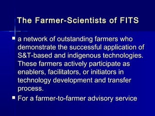 The Farmer-Scientists of FITS

   a network of outstanding farmers who
    demonstrate the successful application of
    S&T-based and indigenous technologies.
    These farmers actively participate as
    enablers, facilitators, or initiators in
    technology development and transfer
    process.
   For a farmer-to-farmer advisory service
 