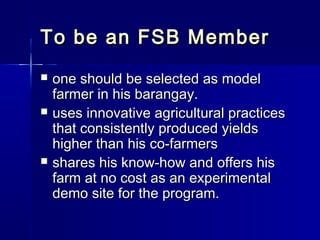 To be an FSB Member
   one should be selected as model
    farmer in his barangay.
   uses innovative agricultural practices
    that consistently produced yields
    higher than his co-farmers
   shares his know-how and offers his
    farm at no cost as an experimental
    demo site for the program.
 
