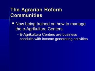 The Agrarian Reform
Communities
   Now being trained on how to manage
    the e-Agrikultura Centers.
    – E-Agrikultura Centers are business
      conduits with income generating activities
 