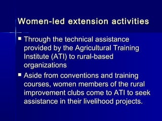 Women-led extension activities

   Through the technical assistance
    provided by the Agricultural Training
    Institute (ATI) to rural-based
    organizations
   Aside from conventions and training
    courses, women members of the rural
    improvement clubs come to ATI to seek
    assistance in their livelihood projects.
 