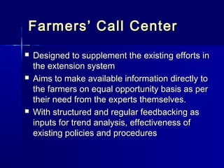 Farmers’ Call Center
   Designed to supplement the existing efforts in
    the extension system
   Aims to make available information directly to
    the farmers on equal opportunity basis as per
    their need from the experts themselves.
   With structured and regular feedbacking as
    inputs for trend analysis, effectiveness of
    existing policies and procedures
 
