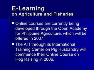 E-Learning
on Agriculture and Fisheries

   Online courses are currently being
    developed through the Open Academy
    for Philippine Agriculture, which will be
    offered in 2007
   The ATI through its International
    Training Center on Pig Husbandry will
    commence their Online Course on
    Hog Raising in 2006.
 