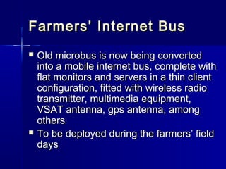 Farmers’ Internet Bus
   Old microbus is now being converted
    into a mobile internet bus, complete with
    flat monitors and servers in a thin client
    configuration, fitted with wireless radio
    transmitter, multimedia equipment,
    VSAT antenna, gps antenna, among
    others
   To be deployed during the farmers’ field
    days
 