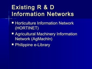 Existing R & D
Information Networks
   Horticulture Information Network
    (HORTINET)
   Agricultural Machinery Information
    Network (AgMachIn)
   Philippine e-Library
 