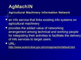 AgMachIN
    Agricultural Machinery Information Network

   an info service that links existing info systems on
    agricultural machinery
   provides the added value of networking
    arrangement among technical and working people
    for integrating their activities to facilitate the delivery
    of info services to target users.
   URL:
    http://www.pcarrd.dost.gov.ph/cin/agmachin/default.htm
 