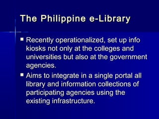 The Philippine e-Library

   Recently operationalized, set up info
    kiosks not only at the colleges and
    universities but also at the government
    agencies.
   Aims to integrate in a single portal all
    library and information collections of
    participating agencies using the
    existing infrastructure.
 