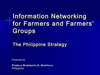 Information Networking
for Farmers and Farmers’
Groups

The Philippine Strategy


Presented by:

Pamela Mariquita G. Mappala
Philippines
 